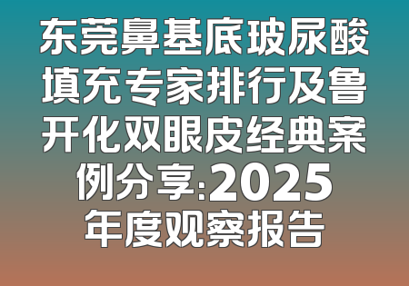 东莞鼻基底玻尿酸填充专家排行及鲁开化双眼皮经典案例分享：2025年度观察报告