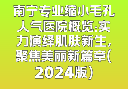 南宁专业缩小毛孔人气医院概览：实力演绎肌肤新生，聚焦美丽新篇章（2024版）