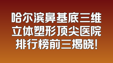 哈尔滨鼻基底三维立体塑形顶尖医院排行榜前三揭晓！