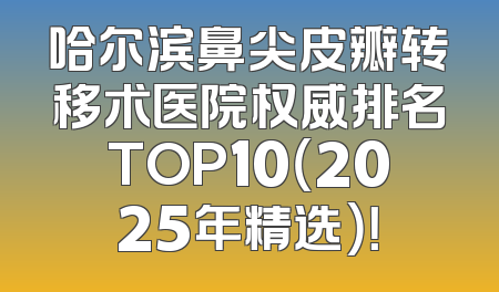 哈尔滨鼻尖皮瓣转移术医院权威排名TOP10（2025年精选）！