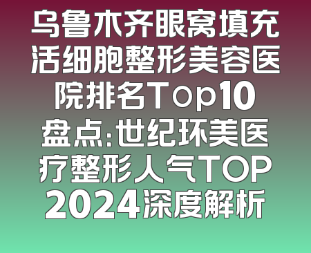 乌鲁木齐眼窝填充活细胞整形美容医院排名Top10盘点：世纪环美医疗整形人气TOP2024深度解析