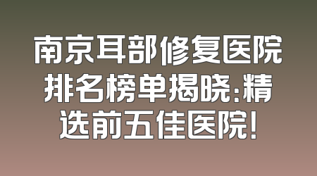 南京耳部修复医院排名榜单揭晓：精选前五佳医院！
