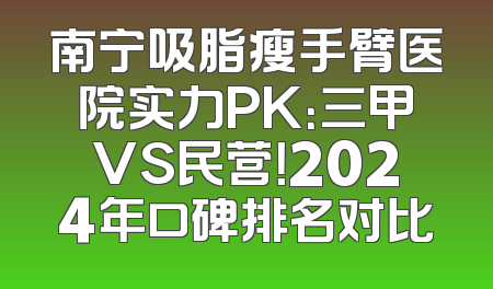 南宁吸脂瘦手臂医院实力PK：三甲VS民营！2024年口碑排名对比