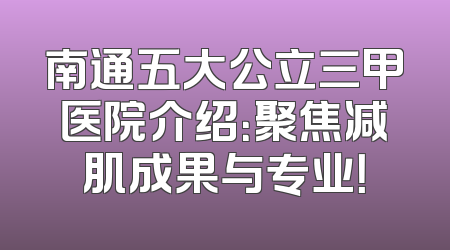 南通五大公立三甲医院介绍：聚焦减肌成果与专业！