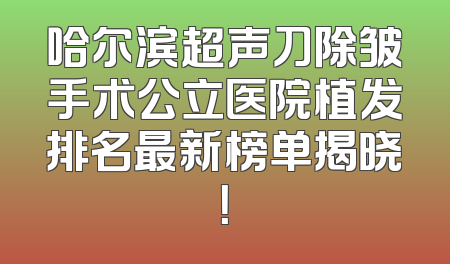 哈尔滨超声刀除皱手术公立医院植发排名最新榜单揭晓！