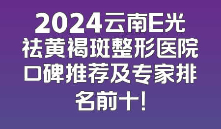 2024云南E光祛黄褐斑整形医院口碑推荐及专家排名前十！