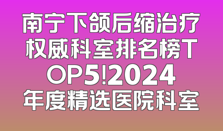 南宁下颌后缩治疗权威科室排名榜TOP5！2024年度精选医院科室