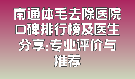 南通体毛去除医院口碑排行榜及医生分享：专业评价与推荐