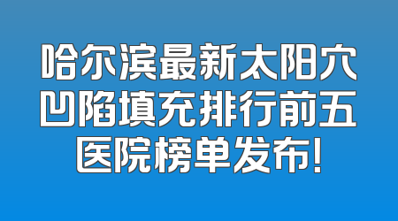 哈尔滨最新太阳穴凹陷填充排行前五医院榜单发布！