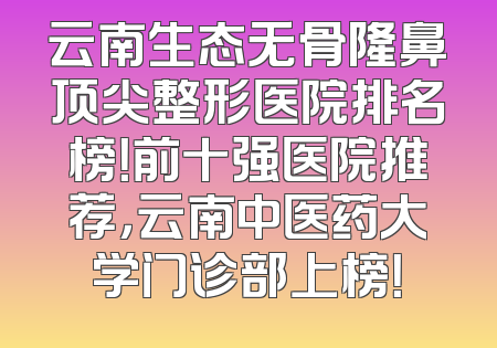 云南生态无骨隆鼻顶尖整形医院排名榜！前十强医院推荐，云南中医药大学门诊部上榜！