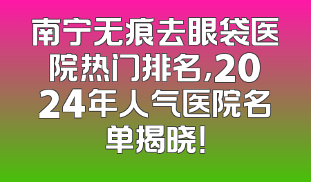 南宁无痕去眼袋医院热门排名，2024年人气医院名单揭晓！