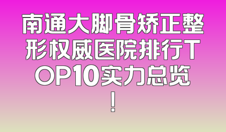南通大脚骨矫正整形权威医院排行TOP10实力总览！