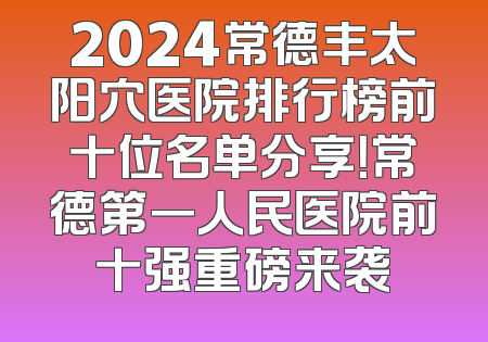 2024常德丰太阳穴医院排行榜前十位名单分享！常德第一人民医院前十强重磅来袭