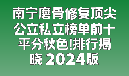 南宁磨骨修复顶尖公立私立榜单前十平分秋色！排行揭晓 2024版