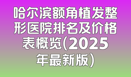 哈尔滨额角植发整形医院排名及价格表概览（2025年最新版）