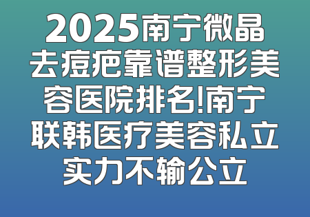 2025南宁微晶去痘疤靠谱整形美容医院排名！南宁联韩医疗美容私立实力不输公立