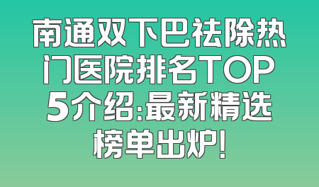 南通双下巴祛除热门医院排名TOP5介绍：最新精选榜单出炉！