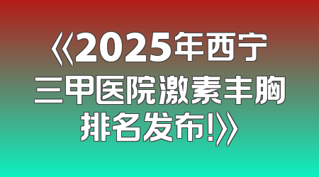 《2025年西宁三甲医院激素丰胸排名发布！》