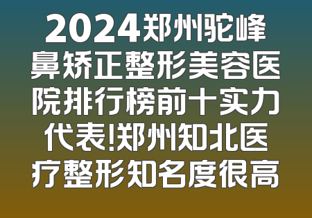 2024郑州驼峰鼻矫正整形美容医院排行榜前十实力代表！郑州知北医疗整形知名度很高