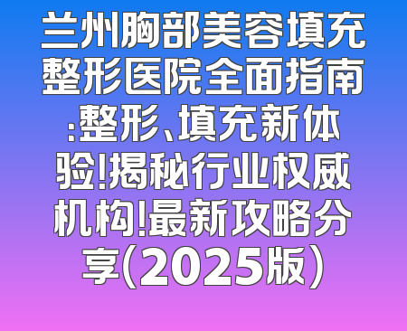 兰州胸部美容填充整形医院全面指南：整形、填充新体验！揭秘行业权威机构！最新攻略分享（2025版）