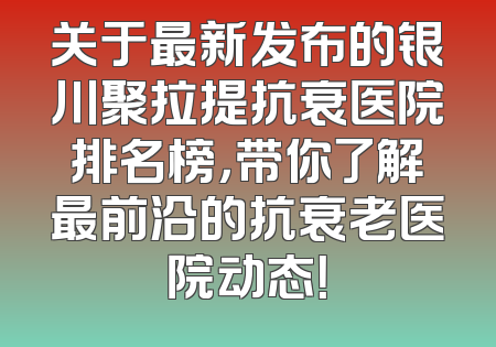 关于最新发布的银川聚拉提抗衰医院排名榜，带你了解最前沿的抗衰老医院动态！
