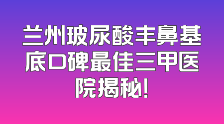 兰州玻尿酸丰鼻基底口碑最佳三甲医院揭秘！