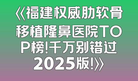 《福建权威肋软骨移植隆鼻医院TOP榜！千万别错过2025版！》