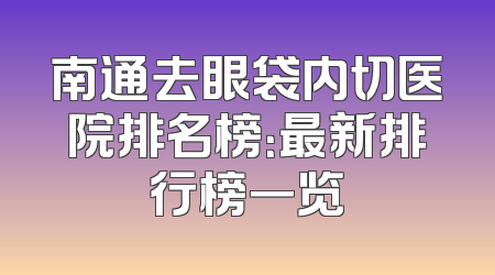 南通去眼袋内切医院排名榜：最新排行榜一览