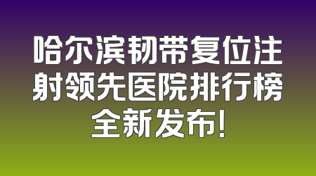 哈尔滨韧带复位注射领先医院排行榜全新发布！