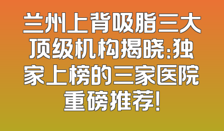 兰州上背吸脂三大顶级机构揭晓：独家上榜的三家医院重磅推荐！