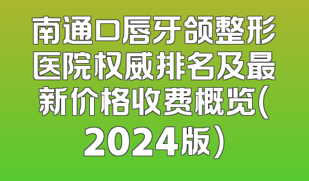 南通口唇牙颌整形医院权威排名及最新价格收费概览（2024版）