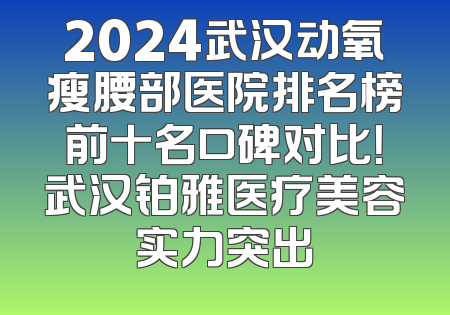 2024武汉动氧瘦腰部医院排名榜前十名口碑对比！武汉铂雅医疗美容实力突出