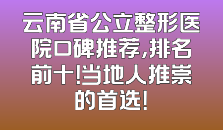 云南省公立整形医院口碑推荐，排名前十！当地人推崇的首选！