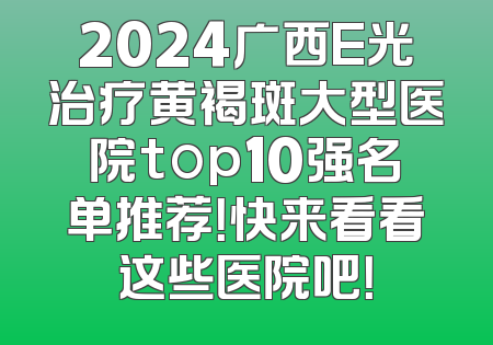 2024广西E光治疗黄褐斑大型医院top10强名单推荐！快来看看这些医院吧！
