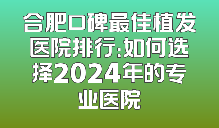 合肥口碑最佳植发医院排行：如何选择2024年的专业医院