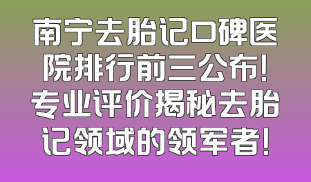 南宁去胎记口碑医院排行前三公布！专业评价揭秘去胎记领域的领军者！