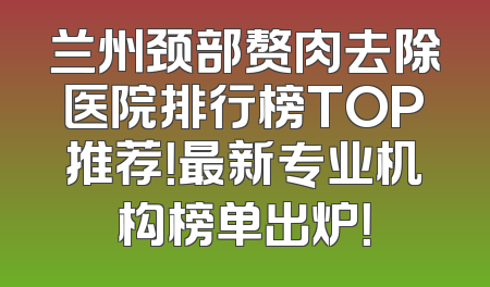 兰州颈部赘肉去除医院排行榜TOP推荐！最新专业机构榜单出炉！