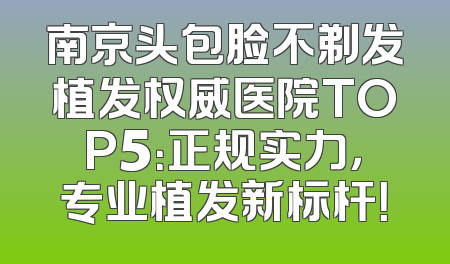 南京头包脸不剃发植发权威医院TOP5：正规实力，专业植发新标杆！
