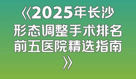 《2025年长沙形态调整手术排名前五医院精选指南》
