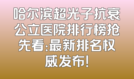 哈尔滨超光子抗衰公立医院排行榜抢先看：最新排名权威发布！