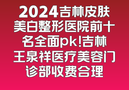 2024吉林皮肤美白整形医院前十名全面pk！吉林王泉祥医疗美容门诊部收费合理