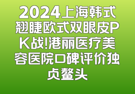 2024上海韩式翘睫欧式双眼皮PK战！港丽医疗美容医院口碑评价独占鳌头