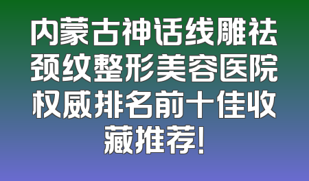 内蒙古神话线雕祛颈纹整形美容医院权威排名前十佳收藏推荐！