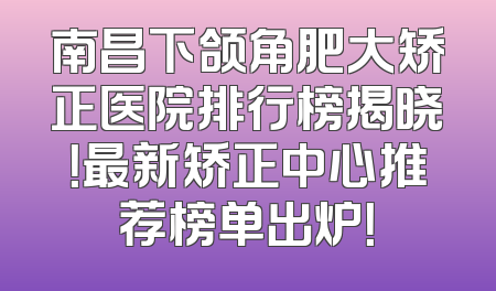 南昌下颌角肥大矫正医院排行榜揭晓！最新矫正中心推荐榜单出炉！