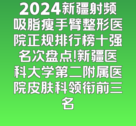 2024新疆射频吸脂瘦手臂整形医院正规排行榜十强名次盘点！新疆医科大学第二附属医院皮肤科领衔前三名