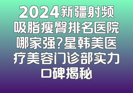 2024新疆射频吸脂瘦臀排名医院哪家强？星韩美医疗美容门诊部实力口碑揭秘