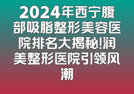 2024年西宁腹部吸脂整形美容医院排名大揭秘！润美整形医院引领风潮