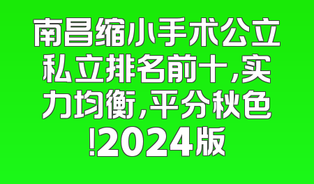 南昌缩小手术公立私立排名前十，实力均衡，平分秋色！2024版