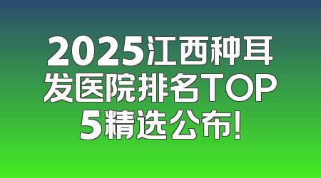 2025江西种耳发医院排名TOP5精选公布！