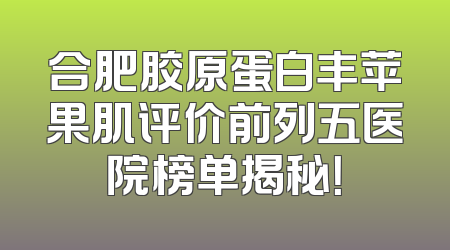 合肥胶原蛋白丰苹果肌评价前列五医院榜单揭秘！